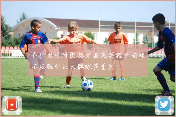 乔科尔呼吁图赫尔避免英格兰老路不应强行让大牌球星首发