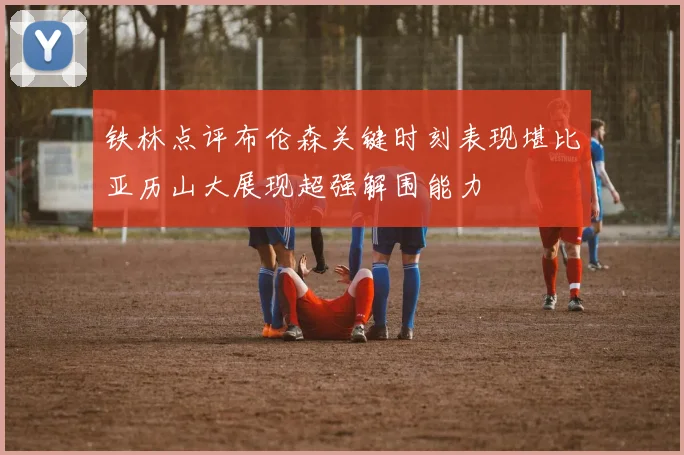 铁林点评布伦森关键时刻表现堪比亚历山大展现超强解围能力
