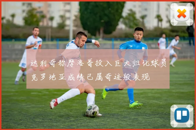 达利奇称摩洛哥投入巨大归化球员克罗地亚成绩已属奇迹般表现