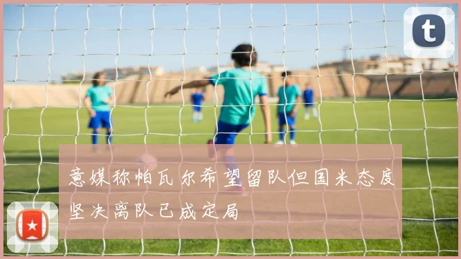 意媒称帕瓦尔希望留队但国米态度坚决离队已成定局