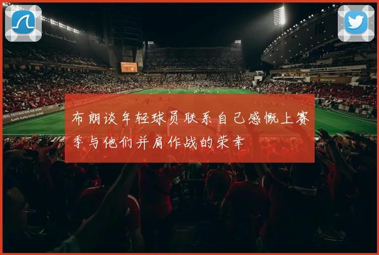 布朗谈年轻球员联系自己感慨上赛季与他们并肩作战的荣幸