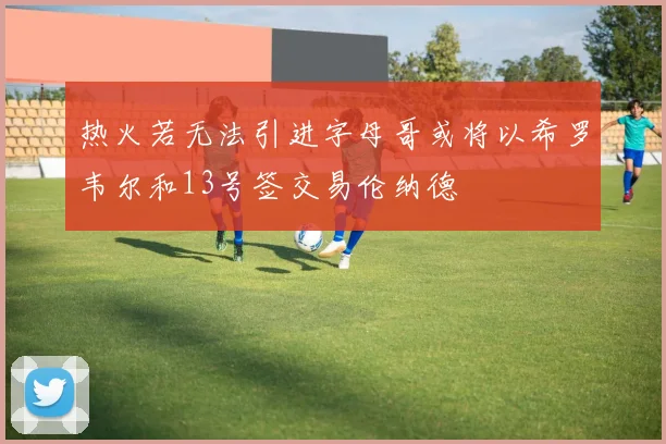 热火若无法引进字母哥或将以希罗韦尔和13号签交易伦纳德