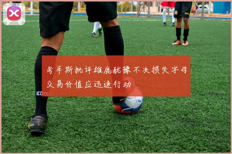 考辛斯批评雄鹿犹豫不决损失字母交易价值应迅速行动