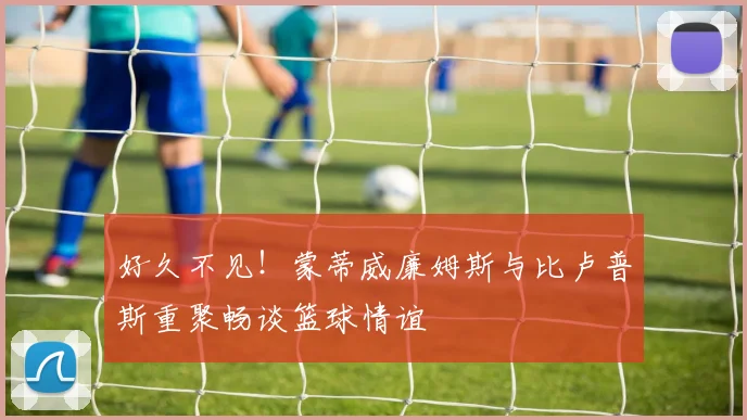 好久不见！蒙蒂威廉姆斯与比卢普斯重聚畅谈篮球情谊