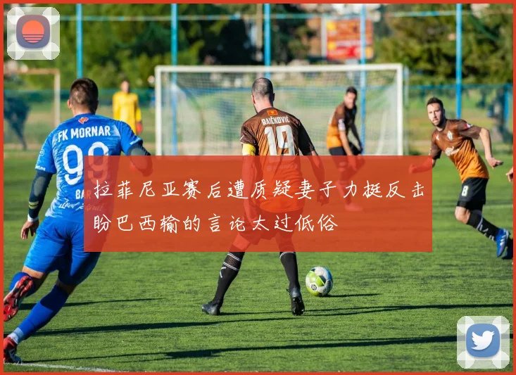 拉菲尼亚赛后遭质疑妻子力挺反击盼巴西输的言论太过低俗