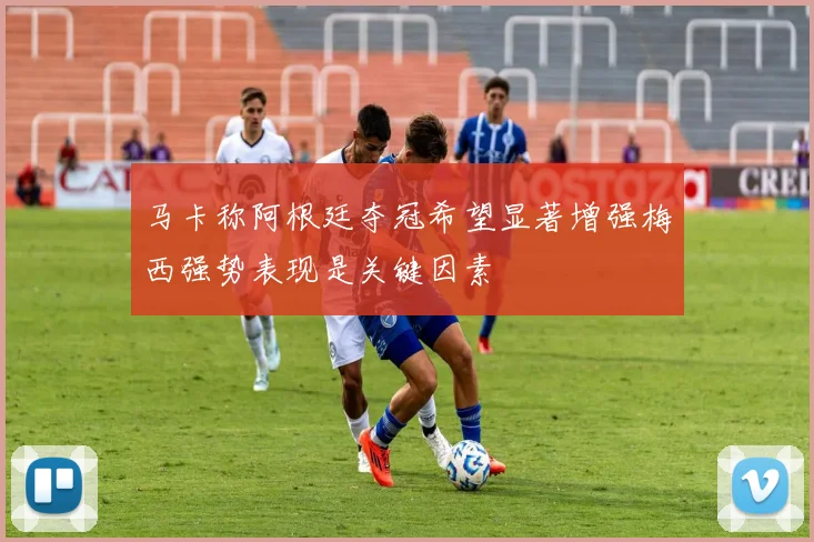 马卡称阿根廷夺冠希望显著增强梅西强势表现是关键因素