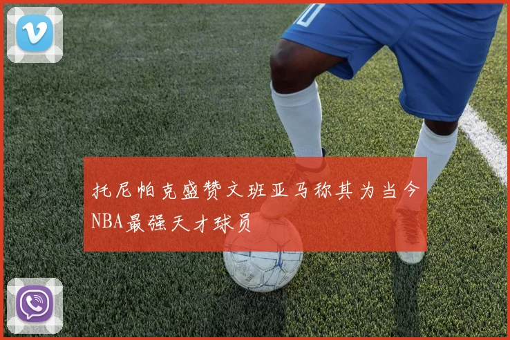 托尼帕克盛赞文班亚马称其为当今NBA最强天才球员