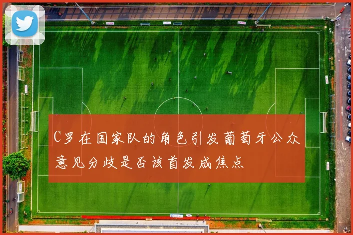 C罗在国家队的角色引发葡萄牙公众意见分歧是否该首发成焦点
