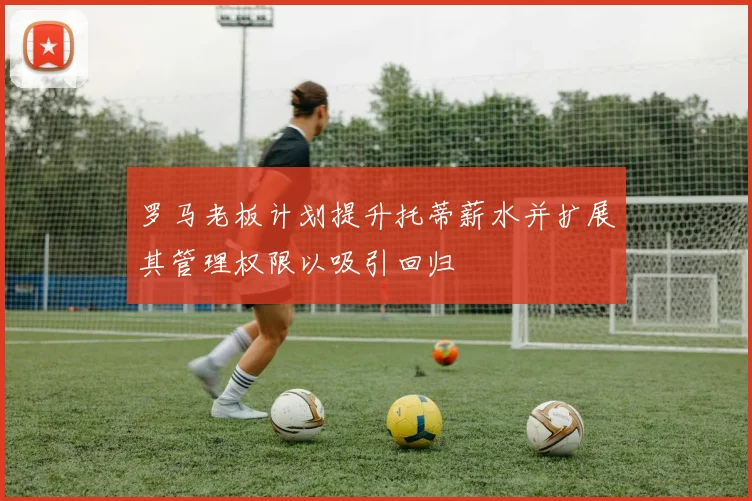罗马老板计划提升托蒂薪水并扩展其管理权限以吸引回归