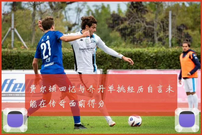 费尔顿回忆与乔丹单挑经历自言未能在传奇面前得分